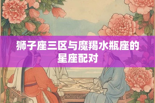 狮子座三区与魔羯水瓶座的星座配对 狮子座三区与魔羯水瓶座的星座配对