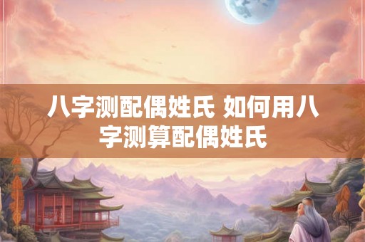 八字测配偶姓氏 如何用八字测算配偶姓氏