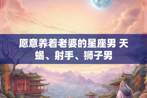 愿意养着老婆的星座男 天蝎、射手、狮子男