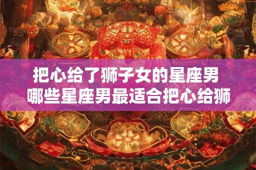 把心给了狮子女的星座男 哪些星座男最适合把心给狮子女