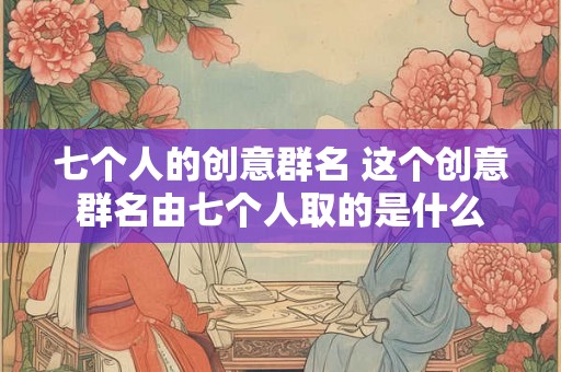 七个人的创意群名 这个创意群名由七个人取的是什么