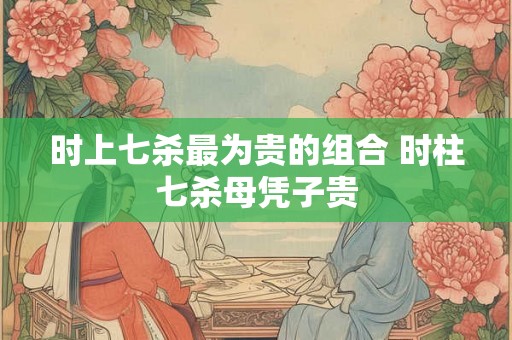 时上七杀最为贵的组合 时柱七杀母凭子贵