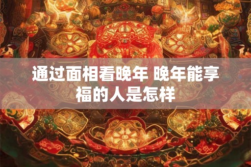 通过面相看晚年 晚年能享福的人是怎样