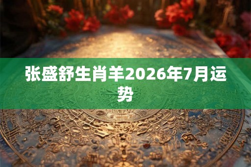 张盛舒生肖羊2026年7月运势 张盛舒生肖羊2026年7月运势