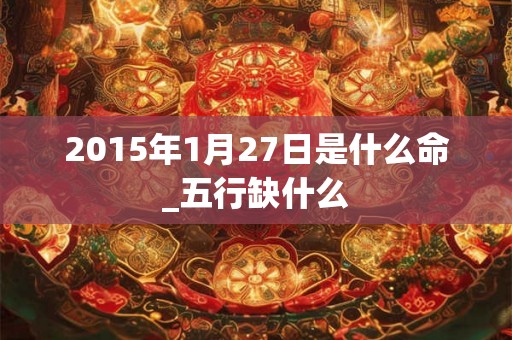 2015年1月27日是什么命_五行缺什么 2015年1月27日是什么命_五行缺什么