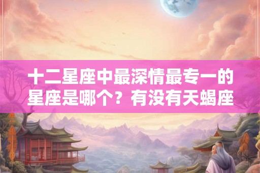 十二星座中最深情最专一的星座是哪个?有没有天蝎座? 十二星座中最深情最专一的星座是哪个?有没有天蝎座?
