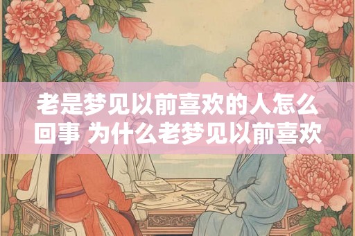老是梦见以前喜欢的人怎么回事 为什么老梦见以前喜欢的人