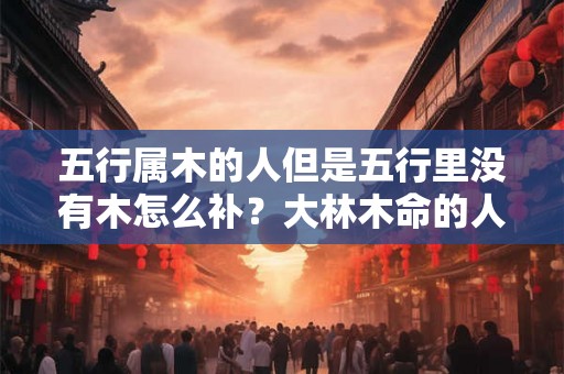 五行属木的人但是五行里没有木怎么补?大林木命的人适合做什么行业? 五行属木的人但是五行里没有木怎么补?大林木命的人适合做什么行业?