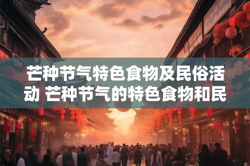 芒种节气特色食物及民俗活动 芒种节气的特色食物和民俗活动是什么