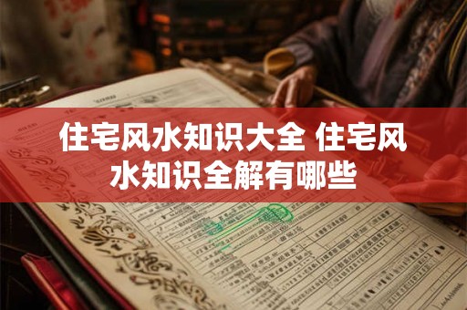 住宅风水知识大全 住宅风水知识全解有哪些
