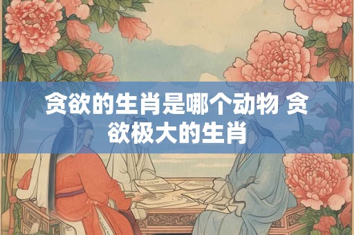 贪欲的生肖是哪个动物 贪欲极大的生肖