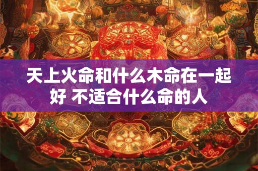天上火命和什么木命在一起好 不适合什么命的人