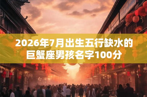 2026年7月出生五行缺水的巨蟹座男孩名字100分 2026年7月出生五行缺水的巨蟹座男孩名字100分