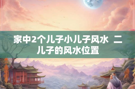家中2个儿子小儿子风水  二儿子的风水位置
