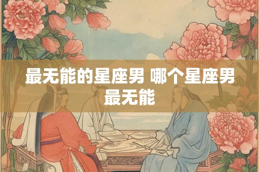 最无能的星座男 哪个星座男最无能