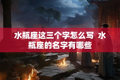 水瓶座这三个字怎么写  水瓶座的名字有哪些