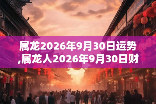 属龙2026年9月30日运势,属龙人2026年9月30日财运,生肖龙2026年9月30日运势