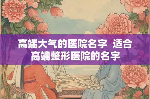 高端大气的医院名字  适合高端整形医院的名字