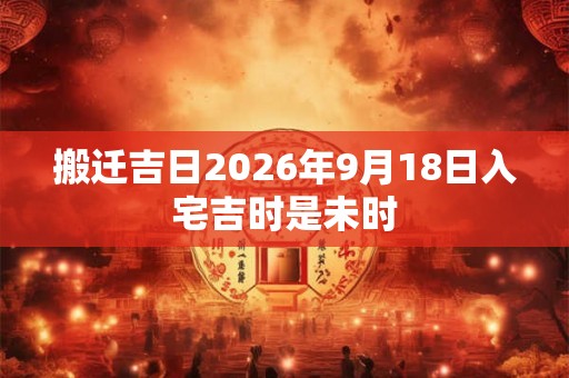 搬迁吉日2026年9月18日入宅吉时是未时 搬迁吉日2026年9月18日入宅吉时是未时