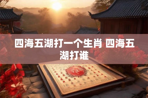 四海五湖打一个生肖 四海五湖打谁 四海五湖打一个生肖 四海五湖打谁