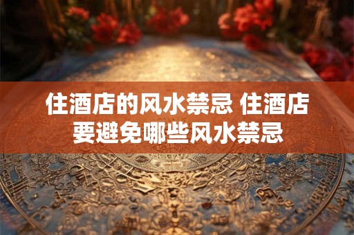 住酒店的风水禁忌 住酒店要避免哪些风水禁忌
