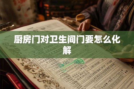 厨房门对卫生间门要怎么化解 厨房门对卫生间门要怎么化解