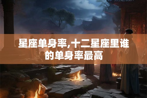 星座单身率,十二星座里谁的单身率最高