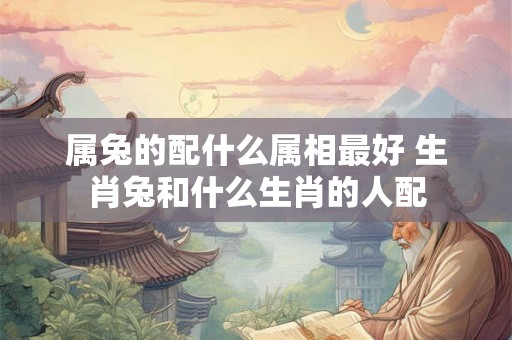 属兔的配什么属相最好 生肖兔和什么生肖的人配 属兔的配什么属相最好 生肖兔和什么生肖的人配