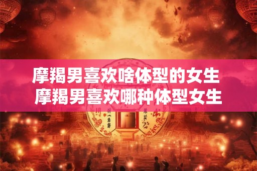 摩羯男喜欢啥体型的女生 摩羯男喜欢哪种体型女生 摩羯男喜欢啥体型的女生 摩羯男喜欢哪种体型女生