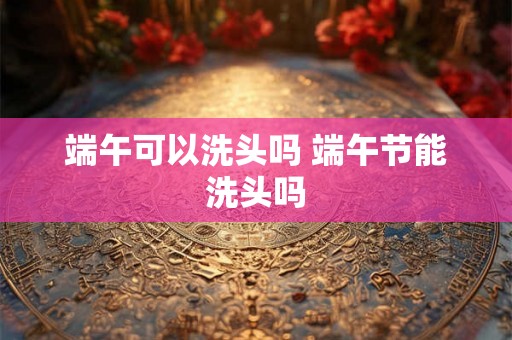端午可以洗头吗 端午节能洗头吗
