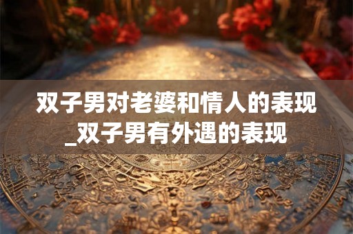 双子男对老婆和情人的表现_双子男有外遇的表现
