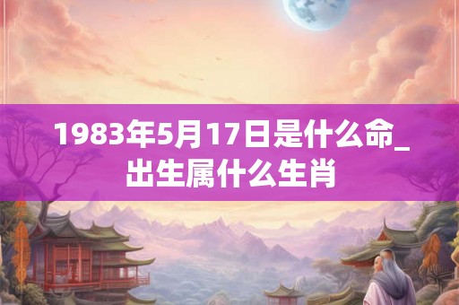 1983年5月17日是什么命_出生属什么生肖
