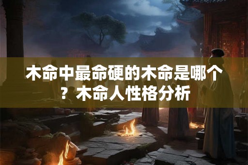 木命中最命硬的木命是哪个？木命人性格分析
