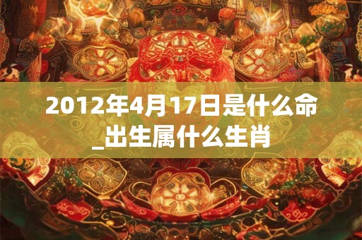 2012年4月17日是什么命_出生属什么生肖