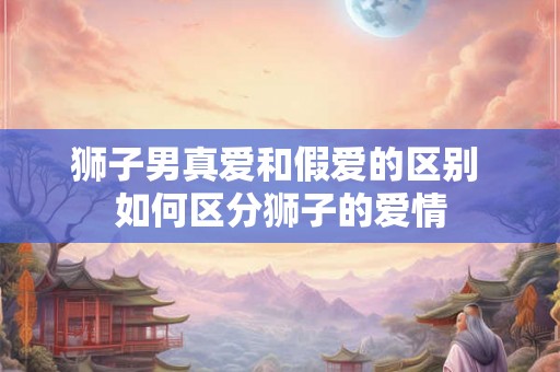 狮子男真爱和假爱的区别 如何区分狮子的爱情 狮子男真爱和假爱的区别 如何区分狮子的爱情