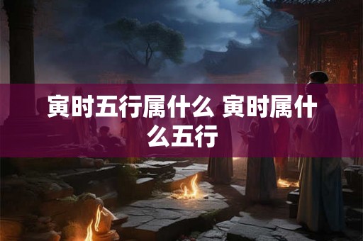 寅时五行属什么 寅时属什么五行