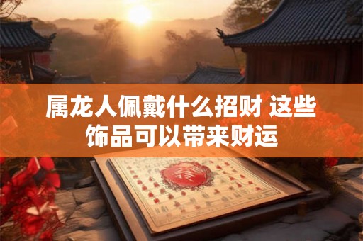 属龙人佩戴什么招财 这些饰品可以带来财运 属龙人佩戴什么招财 这些饰品可以带来财运