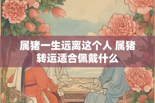 属猪一生远离这个人 属猪转运适合佩戴什么