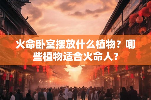 火命卧室摆放什么植物?哪些植物适合火命人? 火命卧室摆放什么植物?哪些植物适合火命人?