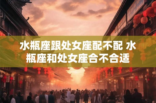 水瓶座跟处女座配不配 水瓶座和处女座合不合适