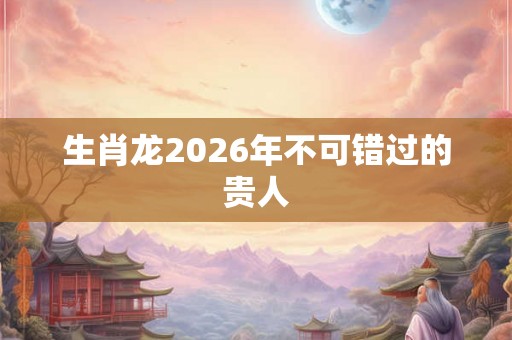 生肖龙2026年不可错过的贵人