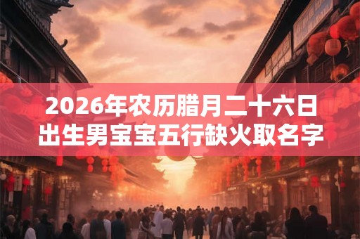 2026年农历腊月二十六日出生男宝宝五行缺火取名字