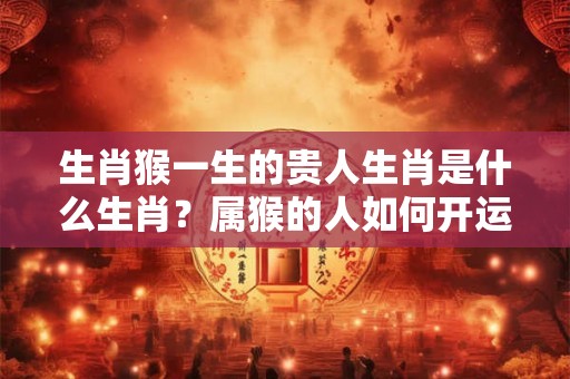 生肖猴一生的贵人生肖是什么生肖?属猴的人如何开运? 生肖猴一生的贵人生肖是什么生肖?属猴的人如何开运?
