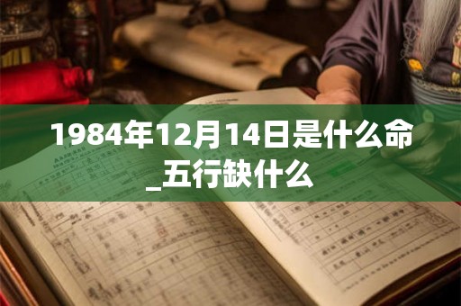 1984年12月14日是什么命_五行缺什么 1984年12月14日是什么命_五行缺什么