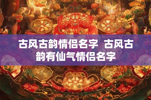 古风古韵情侣名字  古风古韵有仙气情侣名字