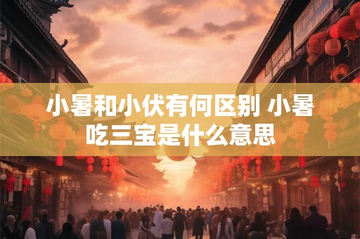 小暑和小伏有何区别 小暑吃三宝是什么意思