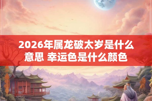 2026年属龙破太岁是什么意思 幸运色是什么颜色 2026年属龙破太岁是什么意思 幸运色是什么颜色