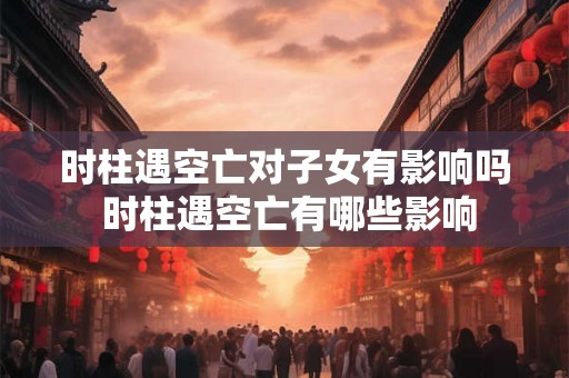 时柱遇空亡对子女有影响吗 时柱遇空亡有哪些影响