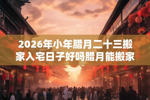 2026年小年腊月二十三搬家入宅日子好吗腊月能搬家吗? 2026年小年腊月二十三搬家入宅日子好吗腊月能搬家吗?
