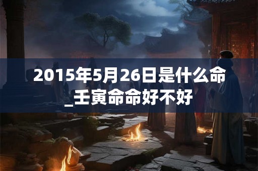 2015年5月26日是什么命_壬寅命命好不好 2015年5月26日是什么命_壬寅命命好不好
